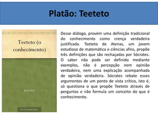 Platão: Teeteto
Desse diálogo, provém uma definição tradicional
do conhecimento como crença verdadeira
justificada. Teeteto de Atenas, um jovem
estudioso de matemática e ciências afins, propõe
três definições que são rechaçadas por Sócrates.
O saber não pode ser definido mediante
exemplos, não é percepção nem opinião
verdadeira, nem uma explicação acompanhada
de opinião verdadeira. Sócrates rebate esses
argumentos de um ponto de vista crítico, isto é,
só questiona o que propõe Teeteto através de
perguntas e não formula um conceito do que é
conhecimento.
 
