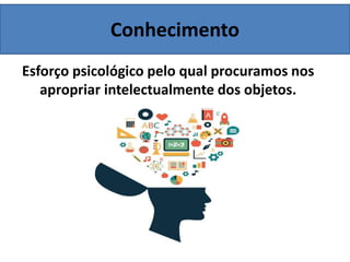 Conhecimento
Esforço psicológico pelo qual procuramos nos
apropriar intelectualmente dos objetos.
 