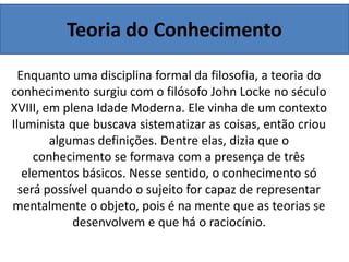 Teoria do Conhecimento
Enquanto uma disciplina formal da filosofia, a teoria do
conhecimento surgiu com o filósofo John Locke no século
XVIII, em plena Idade Moderna. Ele vinha de um contexto
Iluminista que buscava sistematizar as coisas, então criou
algumas definições. Dentre elas, dizia que o
conhecimento se formava com a presença de três
elementos básicos. Nesse sentido, o conhecimento só
será possível quando o sujeito for capaz de representar
mentalmente o objeto, pois é na mente que as teorias se
desenvolvem e que há o raciocínio.
 
