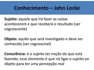Conhecimento – John Locke
Sujeito: aquele que irá fazer as coisas
acontecerem e que receberá o resultado (ser
cognoscente)
Objeto: aquilo que será investigado e deve ser
conhecido (ser cognoscível)
Consciência: é o sujeito ter noção do que está
fazendo, esse elemento é que irá ligar o sujeito ao
objeto para ter uma percepção real
 