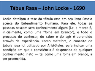 Tábua Rasa – John Locke - 1690
Locke detalhou a tese da tábula rasa em seu livro Ensaio
acerca do Entendimento Humano. Para ele, todas as
pessoas nascem sem conhecimento algum (i.e. a mente é,
inicialmente, como uma "folha em branco"), e todo o
processo do conhecer, do saber e do agir é aprendido
através da experiência. Como metáfora, o conceito de
tábula rasa foi utilizado por Aristóteles, para indicar uma
condição em que a consciência é desprovida de qualquer
conhecimento inato — tal como uma folha em branco, a
ser preenchida.
 
