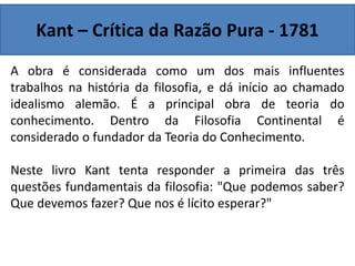 Kant – Crítica da Razão Pura - 1781
A obra é considerada como um dos mais influentes
trabalhos na história da filosofia, e dá início ao chamado
idealismo alemão. É a principal obra de teoria do
conhecimento. Dentro da Filosofia Continental é
considerado o fundador da Teoria do Conhecimento.
Neste livro Kant tenta responder a primeira das três
questões fundamentais da filosofia: "Que podemos saber?
Que devemos fazer? Que nos é lícito esperar?"
 