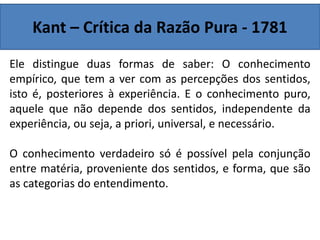 Kant – Crítica da Razão Pura - 1781
Ele distingue duas formas de saber: O conhecimento
empírico, que tem a ver com as percepções dos sentidos,
isto é, posteriores à experiência. E o conhecimento puro,
aquele que não depende dos sentidos, independente da
experiência, ou seja, a priori, universal, e necessário.
O conhecimento verdadeiro só é possível pela conjunção
entre matéria, proveniente dos sentidos, e forma, que são
as categorias do entendimento.
 