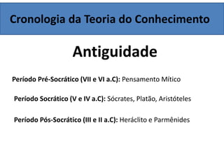 Cronologia da Teoria do Conhecimento
Antiguidade
Período Pré-Socrático (VII e VI a.C): Pensamento Mítico
Período Socrático (V e IV a.C): Sócrates, Platão, Aristóteles
Período Pós-Socrático (III e II a.C): Heráclito e Parmênides
 
