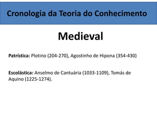 Cronologia da Teoria do Conhecimento
Medieval
Patrística: Plotino (204-270), Agostinho de Hipona (354-430)
Escolástica: Anselmo de Cantuária (1033-1109), Tomás de
Aquino (1225-1274).
 