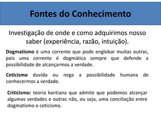Fontes do Conhecimento
Investigação de onde e como adquirimos nosso
saber (experiência, razão, intuição).
Dogmatismo é uma corrente que pode englobar muitas outras,
pois uma corrente é dogmática sempre que defende a
possibilidade de alcançarmos a verdade.
Ceticismo duvida ou nega a possibilidade humana de
conhecermos a verdade.
Criticismo: teoria kantiana que admite que podemos alcançar
algumas verdades e outras não, ou seja, uma conciliação entre
dogmatismo e ceticismo.
 