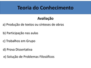 Teoria do Conhecimento
Avaliação
a) Produção de textos ou sínteses de obras
b) Participação nas aulas
c) Trabalhos em Grupo
d) Prova Dissertativa
e) Solução de Problemas Filosóficos
 