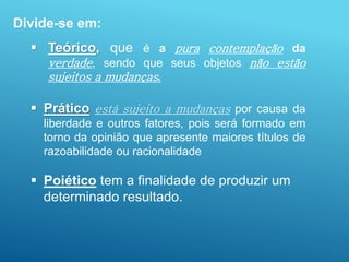 Divide-se em:
 Teórico, que é a pura contemplação da
verdade, sendo que seus objetos não estão
sujeitos a mudanças.
 Prático está sujeito a mudanças por causa da
liberdade e outros fatores, pois será formado em
torno da opinião que apresente maiores títulos de
razoabilidade ou racionalidade
 Poiético tem a finalidade de produzir um
determinado resultado.
 