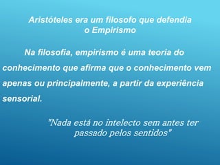 "Nada está no intelecto sem antes ter
passado pelos sentidos"
Aristóteles era um filosofo que defendia
o Empirismo
Na filosofia, empirismo é uma teoria do
conhecimento que afirma que o conhecimento vem
apenas ou principalmente, a partir da experiência
sensorial.
 