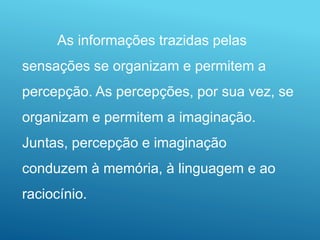 As informações trazidas pelas
sensações se organizam e permitem a
percepção. As percepções, por sua vez, se
organizam e permitem a imaginação.
Juntas, percepção e imaginação
conduzem à memória, à linguagem e ao
raciocínio.
 