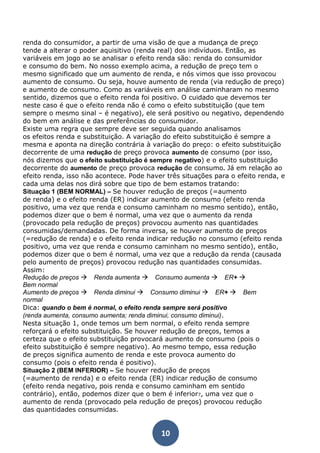 renda do consumidor, a partir de uma visão de que a mudança de preço 
tende a alterar o poder aquisitivo (renda real) dos indivíduos. Então, as 
variáveis em jogo ao se analisar o efeito renda são: renda do consumidor 
e consumo do bem. No nosso exemplo acima, a redução de preço tem o 
mesmo significado que um aumento de renda, e nós vimos que isso provocou 
aumento de consumo. Ou seja, houve aumento de renda (via redução de preço) 
e aumento de consumo. Como as variáveis em análise caminharam no mesmo 
sentido, dizemos que o efeito renda foi positivo. O cuidado que devemos ter 
neste caso é que o efeito renda não é como o efeito substituição (que tem 
sempre o mesmo sinal – é negativo), ele será positivo ou negativo, dependendo 
do bem em análise e das preferências do consumidor. 
Existe uma regra que sempre deve ser seguida quando analisamos 
os efeitos renda e substituição. A variação do efeito substituição é sempre a 
mesma e aponta na direção contrária à variação do preço: o efeito substituição 
decorrente de uma redução de preço provoca aumento de consumo (por isso, 
nós dizemos que o efeito substituição é sempre negativo) e o efeito substituição 
decorrente do aumento de preço provoca redução de consumo. Já em relação ao 
efeito renda, isso não acontece. Pode haver três situações para o efeito renda, e 
cada uma delas nos dirá sobre que tipo de bem estamos tratando: 
Situação 1 (BEM NORMAL) – Se houver redução de preços (=aumento 
de renda) e o efeito renda (ER) indicar aumento de consumo (efeito renda 
positivo, uma vez que renda e consumo caminham no mesmo sentido), então, 
podemos dizer que o bem é normal, uma vez que o aumento da renda 
(provocado pela redução de preços) provocou aumento nas quantidades 
consumidas/demandadas. De forma inversa, se houver aumento de preços 
(=redução de renda) e o efeito renda indicar redução no consumo (efeito renda 
positivo, uma vez que renda e consumo caminham no mesmo sentido), então, 
podemos dizer que o bem é normal, uma vez que a redução da renda (causada 
pelo aumento de preços) provocou redução nas quantidades consumidas. 
Assim: 
Redução de preços Renda aumenta Consumo aumenta ER+  
Bem normal 
Aumento de preços Renda diminui Consumo diminui ER+ Bem 
normal 
Dica: quando o bem é normal, o efeito renda sempre será positivo 
(renda aumenta, consumo aumenta; renda diminui, consumo diminui). 
Nesta situação 1, onde temos um bem normal, o efeito renda sempre 
reforçará o efeito substituição. Se houver redução de preços, temos a 
certeza que o efeito substituição provocará aumento de consumo (pois o 
efeito substituição é sempre negativo). Ao mesmo tempo, essa redução 
de preços significa aumento de renda e este provoca aumento do 
consumo (pois o efeito renda é positivo). 
Situação 2 (BEM INFERIOR) – Se houver redução de preços 
(=aumento de renda) e o efeito renda (ER) indicar redução de consumo 
(efeito renda negativo, pois renda e consumo caminham em sentido 
contrário), então, podemos dizer que o bem é inferior7, uma vez que o 
aumento de renda (provocado pela redução de preços) provocou redução 
das quantidades consumidas. 
10 
 