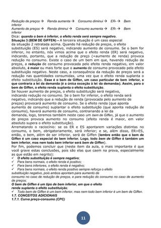 Redução de preços Renda aumenta Consumo diminui ER- Bem 
inferior 
Aumento de preços Renda diminui Consumo aumenta ER- Bem 
inferior 
Dica: quando o bem é inferior, o efeito renda será sempre negativo. 
Situação 3 (BEM DE GIFFEN) – A terceira situação é um caso especial 
da situação 2 retratada acima. Quando há redução de preços, o efeito 
substituição (ES) será negativo, indicando aumento de consumo. Se o bem for 
inferior, no entanto, nós vimos acima que o efeito renda (ER) será negativo, 
indicando, portanto, que a redução de preço (=aumento de renda) provoca 
redução no consumo. Existe o caso de um bem em que, havendo redução de 
preços, a redução de consumo provocada pelo efeito renda negativo, em valor 
absoluto, é maior ou mais forte que o aumento de consumo provocado pelo efeito 
substituição negativo. Neste caso, a consequência da redução de preços será a 
redução nas quantidades consumidas, uma vez que o efeito renda suplanta o 
efeito substituição. Esse é o bem de Giffen, um caso particular de bem inferior, e 
que contraria a lei da demanda (é a única exceção à lei da demanda8). Assim, para o 
bem de Giffen, o efeito renda suplanta o efeito substituição. 
Se houver aumento de preços, o efeito substituição será negativo, 
indicando redução no consumo. Se o bem for inferior, o efeito renda será 
negativo, indicando que a redução de renda (provocada pelo aumento de 
preços) provocará aumento de consumo. Se o efeito renda (que aponta 
aumento de consumo) suplantar o efeito substituição (que aponta redução de 
consumo), haverá aumento de consumo, contrariando a lei da 
demanda, logo, teremos também neste caso um bem de Giffen, já que o aumento 
de preços provoca aumento no consumo (efeito renda é maior, em valor 
absoluto supera o efeito substituição). 
Arrematando o raciocínio: se os ER e ES apontarem variações distintas no 
consumo, o bem, obrigatoriamente, será inferior; e se, além disso, ER>ES, 
então, o bem, além de ser inferior, será de Giffen (lembre então que o bem de 
Giffen é um caso especial do bem inferior. Logo, todo bem de Giffen é também um 
bem inferior, mas nem todo bem inferior será bem de Giffen). 
Por fim, podemos concluir que (neste item da aula, o mais importante é que 
você grave estas conclusões, pois são elas que caem na prova, especialmente 
as que estão em negrito): 
O efeito substituição é sempre negativo; 
Para bens normais, o efeito renda é positivo; 
Para bens inferiores, o efeito renda é negativo; 
Para bens normais, o efeito renda positivo sempre reforça o efeito 
substituição negativo, pois ambos apontam para aumento de 
consumo no caso de redução de preços, e para redução do consumo no caso de aumento 
de preços; 
O bem de Giffen é um tipo de bem inferior, em que o efeito 
renda suplanta o efeito substituição; 
Todo bem de Giffen é um bem inferior, mas nem todo bem inferior é um bem de Giffen. 
1.7. CONCEITOS ADICIONAIS 
1.7.1. Curva preço-consumo (CPC) 
11 
 