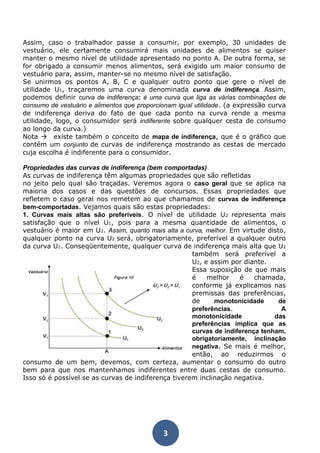 Assim, caso o trabalhador passe a consumir, por exemplo, 30 unidades de 
vestuário, ele certamente consumirá mais unidades de alimentos se quiser 
manter o mesmo nível de utilidade apresentado no ponto A. De outra forma, se 
for obrigado a consumir menos alimentos, será exigido um maior consumo de 
vestuário para, assim, manter-se no mesmo nível de satisfação. 
Se unirmos os pontos A, B, C e qualquer outro ponto que gere o nível de 
utilidade U1, traçaremos uma curva denominada curva de indiferença. Assim, 
podemos definir curva de indiferença: é uma curva que liga as várias combinações de 
consumo de vestuário e alimentos que proporcionam igual utilidade. (a expressão curva 
de indiferença deriva do fato de que cada ponto na curva rende a mesma 
utilidade, logo, o consumidor será indiferente sobre qualquer cesta de consumo 
ao longo da curva.) 
Nota existe também o conceito de mapa de indiferença, que é o gráfico que 
contém um conjunto de curvas de indiferença mostrando as cestas de mercado 
cuja escolha é indiferente para o consumidor. 
Propriedades das curvas de indiferença (bem comportadas) 
As curvas de indiferença têm algumas propriedades que são refletidas 
no jeito pelo qual são traçadas. Veremos agora o caso geral que se aplica na 
maioria dos casos e das questões de concursos. Essas propriedades que 
refletem o caso geral nos remetem ao que chamamos de curvas de indiferença 
bem-comportadas. Vejamos quais são estas propriedades: 
1. Curvas mais altas são preferíveis. O nível de utilidade U2 representa mais 
satisfação que o nível U1, pois para a mesma quantidade de alimentos, o 
vestuário é maior em U2. Assim, quanto mais alta a curva, melhor. Em virtude disto, 
qualquer ponto na curva U2 será, obrigatoriamente, preferível a qualquer outro 
da curva U1. Conseqüentemente, qualquer curva de indiferença mais alta que U2 
3 
também será preferível a 
U2, e assim por diante. 
Essa suposição de que mais 
é melhor é chamada, 
conforme já explicamos nas 
premissas das preferências, 
de monotonicidade de 
preferências. A 
monotonicidade das 
preferências implica que as 
curvas de indiferença tenham, 
obrigatoriamente, inclinação 
negativa. Se mais é melhor, 
então, ao reduzirmos o 
consumo de um bem, devemos, com certeza, aumentar o consumo do outro 
bem para que nos mantenhamos indiferentes entre duas cestas de consumo. 
Isso só é possível se as curvas de indiferença tiverem inclinação negativa. 
 