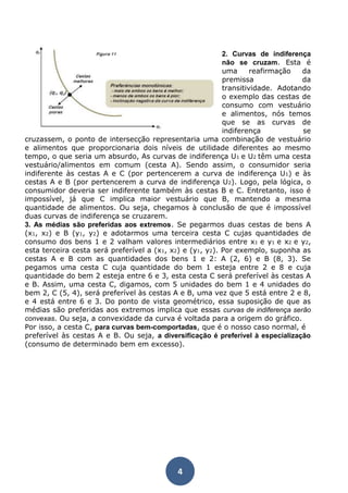 4 
2. Curvas de indiferença 
não se cruzam. Esta é 
uma reafirmação da 
premissa da 
transitividade. Adotando 
o exemplo das cestas de 
consumo com vestuário 
e alimentos, nós temos 
que se as curvas de 
indiferença se 
cruzassem, o ponto de intersecção representaria uma combinação de vestuário 
e alimentos que proporcionaria dois níveis de utilidade diferentes ao mesmo 
tempo, o que seria um absurdo, As curvas de indiferença U1 e U2 têm uma cesta 
vestuário/alimentos em comum (cesta A). Sendo assim, o consumidor seria 
indiferente às cestas A e C (por pertencerem a curva de indiferença U1) e às 
cestas A e B (por pertencerem a curva de indiferença U2). Logo, pela lógica, o 
consumidor deveria ser indiferente também às cestas B e C. Entretanto, isso é 
impossível, já que C implica maior vestuário que B, mantendo a mesma 
quantidade de alimentos. Ou seja, chegamos à conclusão de que é impossível 
duas curvas de indiferença se cruzarem. 
3. As médias são preferidas aos extremos. Se pegarmos duas cestas de bens A 
(x1, x2) e B (y1, y2) e adotarmos uma terceira cesta C cujas quantidades de 
consumo dos bens 1 e 2 valham valores intermediários entre x1 e y1 e x2 e y2, 
esta terceira cesta será preferível a (x1, x2) e (y1, y2). Por exemplo, suponha as 
cestas A e B com as quantidades dos bens 1 e 2: A (2, 6) e B (8, 3). Se 
pegamos uma cesta C cuja quantidade do bem 1 esteja entre 2 e 8 e cuja 
quantidade do bem 2 esteja entre 6 e 3, esta cesta C será preferível às cestas A 
e B. Assim, uma cesta C, digamos, com 5 unidades do bem 1 e 4 unidades do 
bem 2, C (5, 4), será preferível às cestas A e B, uma vez que 5 está entre 2 e 8, 
e 4 está entre 6 e 3. Do ponto de vista geométrico, essa suposição de que as 
médias são preferidas aos extremos implica que essas curvas de indiferença serão 
convexas. Ou seja, a convexidade da curva é voltada para a origem do gráfico. 
Por isso, a cesta C, para curvas bem-comportadas, que é o nosso caso normal, é 
preferível às cestas A e B. Ou seja, a diversificação é preferível à especialização 
(consumo de determinado bem em excesso). 
 