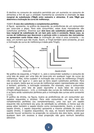 O declínio no consumo de vestuário permitido por um aumento no consumo de 
alimentos a fim de que a utilidade mantenha-se constante é chamado de taxa 
marginal de substituição (TMgS) entre vestuário e alimentos. É esta TMgS que 
determina a inclinação da curva de indiferença. 
1.3.2.1. O caso dos substitutos e complementos perfeitos 
A figura apresenta, no gráfico da esquerda, as preferências de um consumidor 
por coca-cola e pepsi. Para este consumidor, estas duas mercadorias são 
substitutos perfeitos. Dizemos que dois bens são substitutos perfeitos quando a 
taxa marginal de substituição de um bem pelo outro é constante. Nesse caso, as 
curvas de indiferença que descrevem a permuta entre o consumo das mercadorias 
se apresentam como linhas retas (a inclinação de retas é uma constante – ou 
seja, um número que não muda. Assim, a TmgS também será constante, já que 
a inclinação da curva de indiferença é dada pela TmgS). 
No gráfico da esquerda, a TmgS é -1, pois o consumidor substitui o consumo de 
uma lata de pepsi por uma lata de coca-cola em qualquer lugar da curva de 
indiferença. Mas, tome cuidado! A inclinação das curvas de indiferença (TmgS) 
não precisa ser igual a -1 para que os bens sejam substitutos perfeitos. Para 
que os sejam, basta que as curvas de indiferença sejam representadas por retas 
e tenham, portanto, a inclinação constante. Por exemplo, caso o consumidor 
acredite que uma lata de pepsi equivalha a duas latas de coca-cola 
(TmgS=ΔPepsi/Δcoca=- 1/2), a inclinação das curvas de indiferença será -1/2, 
e os bens serão substitutos perfeitos pois a inclinação das curvas será constante 
(-1/2). 
O gráfico da direita, na figura, ilustra as preferências de um consumidor por 
sapatos esquerdos e direitos. Para este consumidor, os dois bens são 
complementos perfeitos (ou complementares), uma vez que um sapato 
esquerdo não aumentará seu grau de satisfação ou utilidade, a menos que ele 
possa obter também o sapato direito como correspondente. Assim, a cesta (1 
sapato direito, 1 sapato esquerdo) apresenta a mesma utilidade da cesta (1 
sapato direito, 3 sapatos esquerdos). Ou seja, só haverá benefício adicional 
quando houver acréscimo na proporção no consumo dos dois bens, sendo que 
qualquer bem em excesso a essa proporção não gera nenhum benefício 
adicional. 
6 
 