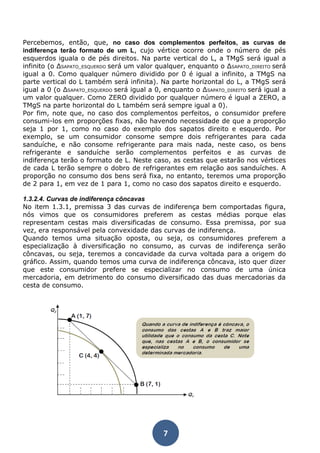 Percebemos, então, que, no caso dos complementos perfeitos, as curvas de 
indiferença terão formato de um L, cujo vértice ocorre onde o número de pés 
esquerdos iguala o de pés direitos. Na parte vertical do L, a TMgS será igual a 
infinito (o ΔSAPATO_ESQUERDO será um valor qualquer, enquanto o ΔSAPATO_DIREITO será 
igual a 0. Como qualquer número dividido por 0 é igual a infinito, a TMgS na 
parte vertical do L também será infinita). Na parte horizontal do L, a TMgS será 
igual a 0 (o ΔSAPATO_ESQUERDO será igual a 0, enquanto o ΔSAPATO_DIREITO será igual a 
um valor qualquer. Como ZERO dividido por qualquer número é igual a ZERO, a 
TMgS na parte horizontal do L também será sempre igual a 0). 
Por fim, note que, no caso dos complementos perfeitos, o consumidor prefere 
consumi-los em proporções fixas, não havendo necessidade de que a proporção 
seja 1 por 1, como no caso do exemplo dos sapatos direito e esquerdo. Por 
exemplo, se um consumidor consome sempre dois refrigerantes para cada 
sanduíche, e não consome refrigerante para mais nada, neste caso, os bens 
refrigerante e sanduíche serão complementos perfeitos e as curvas de 
indiferença terão o formato de L. Neste caso, as cestas que estarão nos vértices 
de cada L terão sempre o dobro de refrigerantes em relação aos sanduíches. A 
proporção no consumo dos bens será fixa, no entanto, teremos uma proporção 
de 2 para 1, em vez de 1 para 1, como no caso dos sapatos direito e esquerdo. 
1.3.2.4. Curvas de indiferença côncavas 
No item 1.3.1, premissa 3 das curvas de indiferença bem comportadas figura, 
nós vimos que os consumidores preferem as cestas médias porque elas 
representam cestas mais diversificadas de consumo. Essa premissa, por sua 
vez, era responsável pela convexidade das curvas de indiferença. 
Quando temos uma situação oposta, ou seja, os consumidores preferem a 
especialização à diversificação no consumo, as curvas de indiferença serão 
côncavas, ou seja, teremos a concavidade da curva voltada para a origem do 
gráfico. Assim, quando temos uma curva de indiferença côncava, isto quer dizer 
que este consumidor prefere se especializar no consumo de uma única 
mercadoria, em detrimento do consumo diversificado das duas mercadorias da 
cesta de consumo. 
7 
 