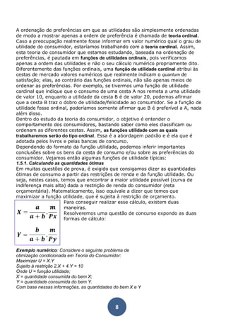 A ordenação de preferências em que as utilidades são simplesmente ordenadas 
de modo a mostrar apenas a ordem de preferência é chamada de teoria ordinal. 
Caso a preocupação realmente fosse informar em valor numérico qual o grau de 
utilidade do consumidor, estaríamos trabalhando com a teoria cardinal. Assim, 
esta teoria do consumidor que estamos estudando, baseada na ordenação de 
preferências, é pautada em funções de utilidades ordinais, pois verificamos 
apenas a ordem das utilidades e não o seu cálculo numérico propriamente dito. 
Diferentemente das funções ordinais, uma função de utilidade cardinal atribui às 
cestas de mercado valores numéricos que realmente indicam o quantum de 
satisfação; elas, ao contrário das funções ordinais, não são apenas meios de 
ordenar as preferências. Por exemplo, se tivermos uma função de utilidade 
cardinal que indique que o consumo de uma cesta A nos remeta a uma utilidade 
de valor 10, enquanto a utilidade da cesta B é de valor 20, podemos afirmar 
que a cesta B traz o dobro de utilidade/felicidade ao consumidor. Se a função de 
utilidade fosse ordinal, poderíamos somente afirmar que B é preferível a A, nada 
além disso. 
Dentro do estudo da teoria do consumidor, o objetivo é entender o 
comportamento dos consumidores, bastando saber como eles classificam ou 
ordenam as diferentes cestas. Assim, as funções utilidade com as quais 
trabalharemos serão do tipo ordinal. Essa é a abordagem padrão e é ela que é 
adotada pelos livros e pelas bancas de concurso. 
Dependendo do formato da função utilidade, podemos inferir importantes 
conclusões sobre os bens da cesta de consumo e/ou sobre as preferências do 
consumidor. Vejamos então algumas funções de utilidade típicas: 
1.5.1. Calculando as quantidades ótimas 
Em muitas questões de prova, é exigido que consigamos dizer as quantidades 
ótimas de consumo a partir das restrições de renda e da função utilidade. Ou 
seja, nestes casos, temos que encontrar a maior utilidade possível (curva de 
indiferença mais alta) dada a restrição de renda do consumidor (reta 
orçamentária). Matematicamente, isso equivale a dizer que temos que 
maximizar a função utilidade, que é sujeita à restrição de orçamento. 
Para conseguir realizar esse cálculo, existem duas 
maneiras. 
Resolveremos uma questão de concurso expondo as duas 
formas de cálculo: 
Exemplo numérico: Considere o seguinte problema de 
otimização condicionada em Teoria do Consumidor: 
Maximizar U = X.Y 
Sujeito à restrição 2.X + 4.Y = 10 
Onde U = função utilidade; 
X = quantidade consumida do bem X; 
Y = quantidade consumida do bem Y. 
Com base nessas informações, as quantidades do bem X e Y 
8 
 