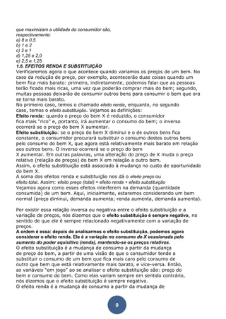 que maximizam a utilidade do consumidor são, 
respectivamente: 
a) 8 e 0,5 
b) 1 e 2 
c) 2 e 1 
d) 1,25 e 2,0 
e) 2,5 e 1,25 
1.6. EFEITOS RENDA E SUBSTITUIÇÃO 
Verificaremos agora o que acontece quando variamos os preços de um bem. No 
caso da redução de preço, por exemplo, acontecerão duas coisas quando um 
bem fica mais barato: primeiro, indiretamente, podemos falar que as pessoas 
terão ficado mais ricas, uma vez que poderão comprar mais do bem; segundo, 
muitas pessoas deixarão de consumir outros bens para consumir o bem que ora 
se torna mais barato. 
No primeiro caso, temos o chamado efeito renda, enquanto, no segundo 
caso, temos o efeito substituição. Vejamos as definições: 
Efeito renda: quando o preço do bem X é reduzido, o consumidor 
fica mais “rico” e, portanto, irá aumentar o consumo do bem; o inverso 
ocorrerá se o preço do bem X aumentar. 
Efeito substituição: se o preço do bem X diminui e o de outros bens fica 
constante, o consumidor procurará substituir o consumo destes outros bens 
pelo consumo do bem X, que agora está relativamente mais barato em relação 
aos outros bens. O inverso ocorrerá se o preço do bem 
X aumentar. Em outras palavras, uma alteração do preço de X muda o preço 
relativo (relação de preços) do bem X em relação a outro bem. 
Assim, o efeito substituição está associado à mudança no custo de oportunidade 
do bem X. 
A soma dos efeitos renda e substituição nos dá o efeito preço ou 
efeito total. Assim: efeito preço (total) = efeito renda + efeito substituição 
Vejamos agora como esses efeitos interferem na demanda (quantidade 
consumida) de um bem. Aqui, inicialmente, estaremos considerando um bem 
normal (preço diminui, demanda aumenta; renda aumenta, demanda aumenta). 
Por existir essa relação inversa ou negativa entre o efeito substituição e a 
variação de preços, nós dizemos que o efeito substituição é sempre negativo, no 
sentido de que ele é sempre relacionado negativamente com a variação de 
preços. 
A ordem é essa: depois de analisarmos o efeito substituição, podemos agora 
considerar o efeito renda. Ele é a variação no consumo de X ocasionada pelo 
aumento do poder aquisitivo (renda), mantendo-se os preços relativos. 
O efeito substituição é a mudança de consumo a partir da mudança 
de preço do bem, a partir de uma visão de que o consumidor tende a 
substituir o consumo de um bem que fica mais caro pelo consumo de 
outro que bem que está relativamente mais barato, e vice-versa. Então, 
as variáveis “em jogo” ao se analisar o efeito substituição são: preço do 
bem e consumo do bem. Como elas variam sempre em sentido contrário, 
nós dizemos que o efeito substituição é sempre negativo. 
O efeito renda é a mudança de consumo a partir da mudança de 
9 
 