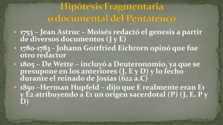  1753 – Jean Astruc – Moisés redactó el genesis a partir
de diversos documentos (J y E)
 1780-1783 - Johann Gottfried Eichrorn opinó que fue
otro redactor
 1805 – De Wette – incluyó a Deuteronomio, ya que se
presupone en los anteriores (J, E y D) y lo fecho
durante el reinado de Josías (622 a.C)
 1850 –Herman Hupfeld – dijo que E realmente eran E1
y E2 atribuyendo a E1 un origen sacerdotal (P) (J, E, P y
D)
 