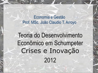 Economia e Gestão
  Prof. MSc. João Claudio T. Arroyo


Teoria do Desenvolvimento
Econômico em Schumpeter
 Crises e Inovação
           2012
 