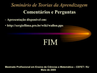Seminário de Teorias da Aprendizagem
Comentários e Perguntas
Mestrado Profissional em Ensino de Ciências e Matemática – CEFET / RJ
Maio de 2005
• Apresentação disponível em:
• http://sergioflima.pro.br/wiki/wallon.pps
FIM
 