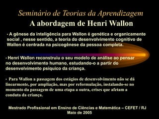 Seminário de Teorias da Aprendizagem
A abordagem de Henri Wallon
Mestrado Profissional em Ensino de Ciências e Matemática – CEFET / RJ
Maio de 2005
• A gênese da inteligência para Wallon é genética e organicamente
social , nesse sentido, a teoria do desenvolvimento cognitivo de
Wallon é centrada na psicogênese da pessoa completa.
• Henri Wallon reconstruiu o seu modelo de análise ao pensar
no desenvolvimento humano, estudando-o a partir do
desenvolvimento psíquico da criança.
• Para Wallon a passagem dos estágios de desenvolvimento não se dá
linearmente, por ampliação, mas por reformulação, instalando-se no
momento da passagem de uma etapa a outra, crises que afetam a
conduta da criança.
 