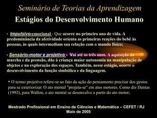 Seminário de Teorias da Aprendizagem
Estágios do Desenvolvimento Humano
Mestrado Profissional em Ensino de Ciências e Matemática – CEFET / RJ
Maio de 2005
• Impulsivo-emocional - Que ocorre no primeiro ano de vida. A
predominância da afetividade orienta as primeiras reações do bebê às
pessoas, às quais intermediam sua relação com o mundo físico;
• Sensório-motor e projetivo - Vai até os três anos. A aquisição da
marcha e da prensão, dão à criança maior autonomia na manipulação de
objetos e na exploração dos espaços. Também, nesse estágio, ocorre o
desenvolvimento da função simbólica e da linguagem.
• O termo projetivo refere-se ao fato da ação do pensamento precisar dos gestos
para se exteriorizar. O ato mental "projeta-se" em atos motores. Como diz Dantas
(1992), para Wallon, o ato mental se desenvolve a partir do ato motor;
 