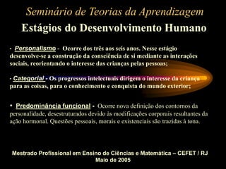 Seminário de Teorias da Aprendizagem
Estágios do Desenvolvimento Humano
Mestrado Profissional em Ensino de Ciências e Matemática – CEFET / RJ
Maio de 2005
• Personalismo - Ocorre dos três aos seis anos. Nesse estágio
desenvolve-se a construção da consciência de si mediante as interações
sociais, reorientando o interesse das crianças pelas pessoas;
• Categorial - Os progressos intelectuais dirigem o interesse da criança
para as coisas, para o conhecimento e conquista do mundo exterior;
• Predominância funcional - Ocorre nova definição dos contornos da
personalidade, desestruturados devido às modificações corporais resultantes da
ação hormonal. Questões pessoais, morais e existenciais são trazidas à tona.
 