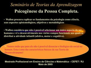 Seminário de Teorias da Aprendizagem
Psicogênese da Pessoa Completa.
Mestrado Profissional em Ensino de Ciências e Matemática – CEFET / RJ
Maio de 2005
• Wallon procura explicar os fundamentos da psicologia como ciência,
seus aspectos epistemológicos, objetivos e metodológicos
• Wallon considera que não é possível selecionar um único aspecto do ser
humano e vê o desenvolvimento nos vários campos funcionais nos quais se
distribui a atividade infantil (afetivo, motor e cognitivo).
• Vemos então que para ele não é possível dissociar o biológico do social no
homem. Esta é uma das características básicas da sua Teoria do
Desenvolvimento!
 