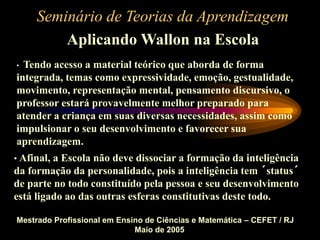 Seminário de Teorias da Aprendizagem
Aplicando Wallon na Escola
Mestrado Profissional em Ensino de Ciências e Matemática – CEFET / RJ
Maio de 2005
• Tendo acesso a material teórico que aborda de forma
integrada, temas como expressividade, emoção, gestualidade,
movimento, representação mental, pensamento discursivo, o
professor estará provavelmente melhor preparado para
atender a criança em suas diversas necessidades, assim como
impulsionar o seu desenvolvimento e favorecer sua
aprendizagem.
• Afinal, a Escola não deve dissociar a formação da inteligência
da formação da personalidade, pois a inteligência tem ´status´
de parte no todo constituído pela pessoa e seu desenvolvimento
está ligado ao das outras esferas constitutivas deste todo.
 