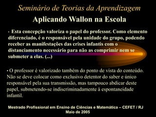 Seminário de Teorias da Aprendizagem
Aplicando Wallon na Escola
Mestrado Profissional em Ensino de Ciências e Matemática – CEFET / RJ
Maio de 2005
• Esta concepção valoriza o papel do professor. Como elemento
diferenciado, é o responsável pela unidade do grupo, podendo
receber as manifestações das crises infantis com o
distanciamento necessário para não as comprimir nem se
submeter a elas. (...)
• O professor é valorizado também do ponto de vista do conteúdo.
Não se deve colocar como exclusivo detentor do saber e único
responsável pela sua transmissão, mas tampouco abdicar deste
papel, submetendo-se indiscriminadamente à espontaneidade
infantil.
 