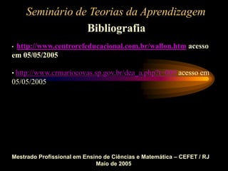 Seminário de Teorias da Aprendizagem
Bibliografia
Mestrado Profissional em Ensino de Ciências e Matemática – CEFET / RJ
Maio de 2005
• http://www.centrorefeducacional.com.br/wallon.htm acesso
em 05/05/2005
• http://www.crmariocovas.sp.gov.br/dea_a.php?t=009 acesso em
05/05/2005
 