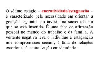 O sétimo estágio – eneratividade/estagnação –
é caracterizado pela necessidade em orientar a
geração seguinte, em investir na sociedade em
que se está inserido. É uma fase de afirmação
pessoal no mundo do trabalho e da família. A
vertente negativa leva o indivíduo à estagnação
nos compromissos sociais, à falta de relações
exteriores, à centralização em si próprio.

 