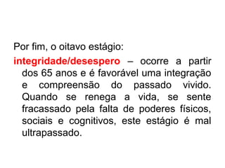 Por fim, o oitavo estágio:
integridade/desespero – ocorre a partir
dos 65 anos e é favorável uma integração
e compreensão do passado vivido.
Quando se renega a vida, se sente
fracassado pela falta de poderes físicos,
sociais e cognitivos, este estágio é mal
ultrapassado.

 