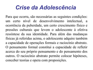 Crise da Adolescência
Para que ocorra, são necessárias as seguintes condições:
um certo nível de desenvolvimento intelectual, a
ocorrência da puberdade, um certo crescimento físico e
pressões culturais que levem o adolescente à efetiva
ressíntese da sua identidade. Para além das mudanças
físicas já referidas acima, o adolescente adquire também
a capacidade de operações formais e raciocínio abstrato.
O pensamento formal constitui a capacidade de refletir
acerca do seu próprio pensamento e do pensamento dos
outros. O raciocínio abstrato permite colocar hipóteses,
conceber teorias e opera com proposições.

 