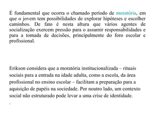 É fundamental que ocorra o chamado período de moratória, em
que o jovem tem possibilidades de explorar hipóteses e escolher
caminhos. De fato é nesta altura que vários agentes de
socialização exercem pressão para o assumir responsabilidades e
para a tomada de decisões, principalmente do foro escolar e
profissional.

Erikson considera que a moratória institucionalizada – rituais
sociais para a entrada na idade adulta, como a escola, da área
profissional no ensino escolar – facilitam a preparação para a
aquisição de papéis na sociedade. Por noutro lado, um contexto
social não estruturado pode levar a uma crise de identidade.
.

 