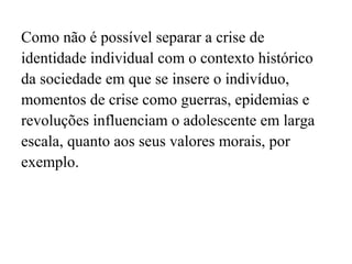Como não é possível separar a crise de
identidade individual com o contexto histórico
da sociedade em que se insere o indivíduo,
momentos de crise como guerras, epidemias e
revoluções influenciam o adolescente em larga
escala, quanto aos seus valores morais, por
exemplo.

 