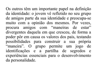 Os outros têm um importante papel na definição
da identidade: o jovem vê refletido no seu grupo
de amigos parte da sua identidade e preocupa-se
muito com a opinião dos mesmos. Por vezes,
procura amigos com “maneiras de estar”
divergentes daquela em que cresceu, de forma a
poder pôr em causa os valores dos pais, testando
possibilidades para construir a sua própria
“maneira”. O grupo permite um jogo de
identificações e a partilha de segredos e
experiências essenciais para o desenvolvimento
da personalidade.

 