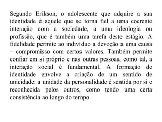 Segundo Erikson, o adolescente que adquire a sua
identidade é aquele que se torna fiel a uma coerente
interação com a sociedade, a uma ideologia ou
profissão, que é também uma tarefa deste estágio. A
fidelidade permite ao indivíduo a devoção a uma causa
– compromisso com certos valores. Também permite
confiar em si próprio e nas outras pessoas, como tal, a
interação social é fundamental. A formação de
identidade envolve a criação de um sentido de
unicidade: a unidade da personalidade é sentida por si e
reconhecida pelos outros, como tendo uma certa
consistência ao longo do tempo.

 