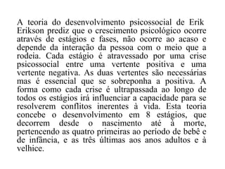 A teoria do desenvolvimento psicossocial de Erik
Erikson prediz que o crescimento psicológico ocorre
através de estágios e fases, não ocorre ao acaso e
depende da interação da pessoa com o meio que a
rodeia. Cada estágio é atravessado por uma crise
psicossocial entre uma vertente positiva e uma
vertente negativa. As duas vertentes são necessárias
mas é essencial que se sobreponha a positiva. A
forma como cada crise é ultrapassada ao longo de
todos os estágios irá influenciar a capacidade para se
resolverem conflitos inerentes à vida. Esta teoria
concebe o desenvolvimento em 8 estágios, que
decorrem desde o nascimento até à morte,
pertencendo as quatro primeiras ao período de bebê e
de infância, e as três últimas aos anos adultos e à
velhice.

 