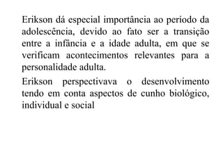 Erikson dá especial importância ao período da
adolescência, devido ao fato ser a transição
entre a infância e a idade adulta, em que se
verificam acontecimentos relevantes para a
personalidade adulta.
Erikson perspectivava o desenvolvimento
tendo em conta aspectos de cunho biológico,
individual e social

 