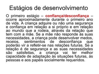 Estágios de desenvolvimento
O primeiro estágio – confiança/desconfiança –
ocorre aproximadamente durante o primeiro ano
de vida. A criança adquire ou não uma segurança
e confiança em relação a si próprio e em relação
ao mundo que a rodeia, através da relação que
tem com a mãe. Se a mãe não responde às suas
necessidades, a criança pode desenvolver medos,
receios, sentimentos de desconfiança que
poderão vir a refletir-se nas relações futuras. Se a
relação é de segurança e as suas necessidades
são satisfeitas, a criança vai ter melhor
capacidade de adaptação às situações futuras, às
pessoas e aos papéis socialmente requeridos.

 