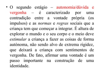 • O segundo estágio – autonomia/dúvida e
vergonha – é caracterizado por uma
contradição entre a vontade própria (os
impulsos) e as normas e regras sociais que a
criança tem que começar a integrar. É altura de
explorar o mundo e o seu corpo e o meio deve
estimular a criança a fazer as coisas de forma
autónoma, não sendo alvo de extrema rigidez,
que deixará a criança com sentimentos de
vergonha. De fato, afirmar uma vontade é um
passo importante na construção de uma
identidade.

 