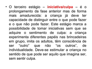 • O terceiro estágio – iniciativa/culpa – é o
prolongamento da fase anterior mas de forma
mais amadurecida: a criança já deve ter
capacidade de distinguir entre o que pode fazer
e o que não pode fazer. Este estágio marca a
possibilidade de tomar iniciativas sem que se
adquire o sentimento de culpa: a criança
experimenta diferentes papéis nas brincadeiras
em grupo, imita os adultos, têm consciência de
ser “outro” que não “os outros”, de
individualidade. Deve-se estimular a criança no
sentido de que pode ser aquilo que imagina ser,
sem sentir culpa.

 