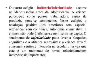 • O quarto estágio – indústria/inferioridade – decorre
na idade escolar antes da adolescência. A criança
percebe-se como pessoa trabalhadora, capaz de
produzir, sente-se competente. Neste estágio, a
resolução positiva dos anteriores tem especial
relevância: sem confiança, autonomia e iniciativa, a
criança não poderá afirmar-se nem sentir-se capaz. O
sentimento de inferioridade pode levar a bloqueios
cognitivos e a atitudes regressivas: a criança deverá
conseguir sentir-se integrada na escola, uma vez que
este é um momento de novos relacionamentos
interpessoais importantes.

 