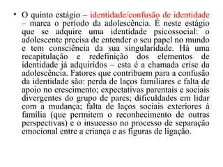 • O quinto estágio – identidade/confusão de identidade
– marca o período da adolescência. É neste estágio
que se adquire uma identidade psicossocial: o
adolescente precisa de entender o seu papel no mundo
e tem consciência da sua singularidade. Há uma
recapitulação e redefinição dos elementos de
identidade já adquiridos – esta é a chamada crise da
adolescência. Fatores que contribuem para a confusão
da identidade são: perda de laços familiares e falta de
apoio no crescimento; expectativas parentais e sociais
divergentes do grupo de pares; dificuldades em lidar
com a mudança; falta de laços sociais exteriores à
família (que permitem o reconhecimento de outras
perspectivas) e o insucesso no processo de separação
emocional entre a criança e as figuras de ligação.

 