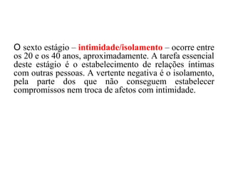O sexto estágio – intimidade/isolamento – ocorre entre
os 20 e os 40 anos, aproximadamente. A tarefa essencial
deste estágio é o estabelecimento de relações íntimas
com outras pessoas. A vertente negativa é o isolamento,
pela parte dos que não conseguem estabelecer
compromissos nem troca de afetos com intimidade.

 