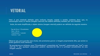 VETORIAL
Vetor é uma entidade definida pelos atributos direção, módulo e sentido, podemos dizer que, na
comunicação visual, os vetores (imagens vetoriais) são objetos definidos, também, por seus atributos.
• Assim, de modo simplificado, o objeto abaixo (imagem vetorial) poderia ser definido da seguinte maneira:
 Tipo de Curva = Circunferência
 Raio = 2,6 cm
 Preenchimento = amarelo
 Contorno = azul
Observe que, para guardar esse círculo, não precisamos gravar a imagem propriamente dita, que seriam os
pixels (gastaria muita memória).
•Se guardarmos os atributos, como "Circunferência", preenchida de "amarelo", contornada por "azul" e com
raio de "1 cm", qualquer computador poderia reproduzi-la! Esta é a principal característica de uma
imagem vetorial.
TEORIA DO DESIGN - [ AULA 1] POR LÉO DIAZ 1206/06/2013
 