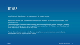 BITMAP
Uma fotografia digitalizada é um exemplo claro de imagem bitmap.
Bitmaps são imagens que, apresentadas no monitor, são divididas em pequenos quadradinhos, cada
um, com uma cor.
Esses quadradinhos chamam-se pixels. Quando se grava na modalidade bitmap, grava-se o conteúdo
de cada pixel. Num programa que manipula bitmaps, como o Paint do Windows ou o Photoshop, você
pode alterar a cor até mesmo de um único pixel!
Apesar das vantagens para se trabalhar com fotos, ícones, ou outros desenhos, existem algumas
desvantagens para os arquivos do tipo bitmap.
TEORIA DO DESIGN - [ AULA 1] POR LÉO DIAZ 1406/06/2013
 