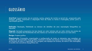GLOSSÁRIO
Arte-final: Layout preciso de um anúncio, cartaz, página de revista ou jornal etc., preparado pelo
designer gráfico, mostrando a disposição final de todos os textos e ilustrações, pronto para a
reprodução gráfica.
Definição: Resolução, fidelidade ou clareza de detalhes de uma reprodução fotográfica ou
impressa.
Dégradé: Variação progressiva de tons desde um valor máximo até um valor mínimo de pontos de
meio-tom. Conjunto de tonalidades de uma mesma cor variando do mais escuro ao mais claro.
Design: Projeto gráfico
Diagramação: Concepção, organização e configuração de todos os elementos que compõem um
trabalho de comunicação visual gráfica, incluindo a escolha dos textos e das ilustrações, a definição
do formato da obra, a repartição das margens, dos espaços em branco, do texto e das ilustrações,
a escolha dos caracteres tipográficos etc.
TEORIA DO DESIGN - [ AULA 1] POR LÉO DIAZ 1706/06/2013
 